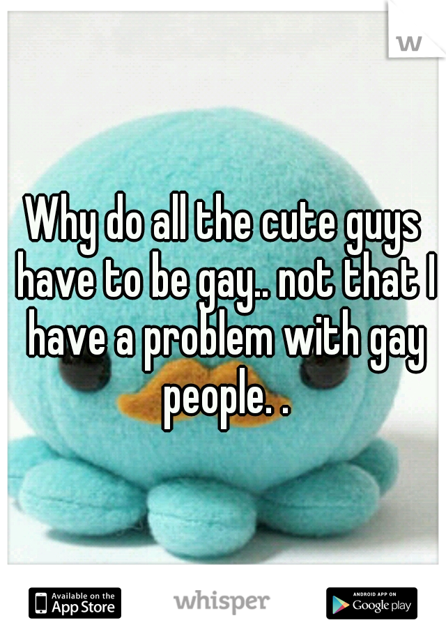 Why do all the cute guys have to be gay.. not that I have a problem with gay people. .