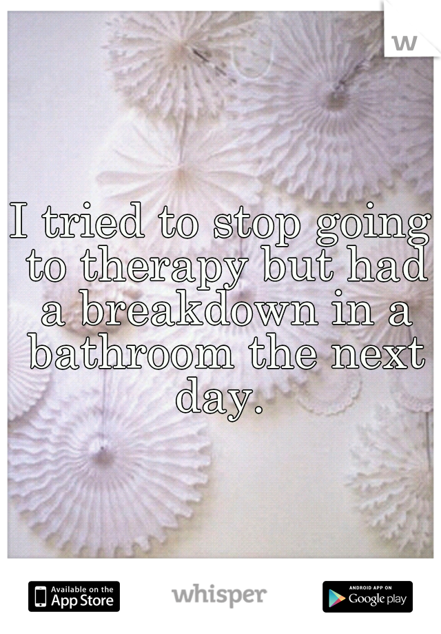 I tried to stop going to therapy but had a breakdown in a bathroom the next day. 