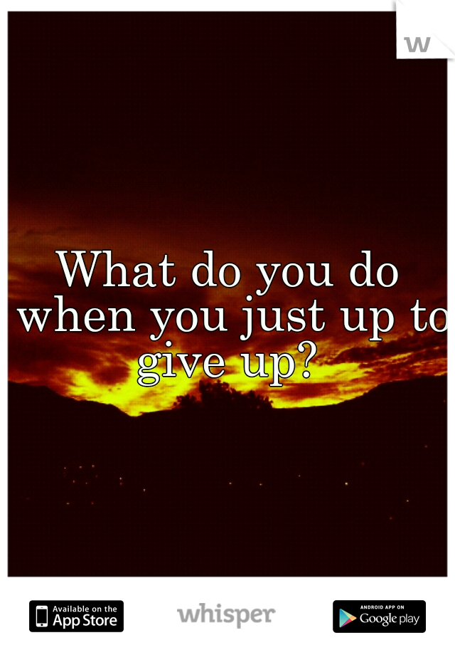What do you do when you just up to give up? 