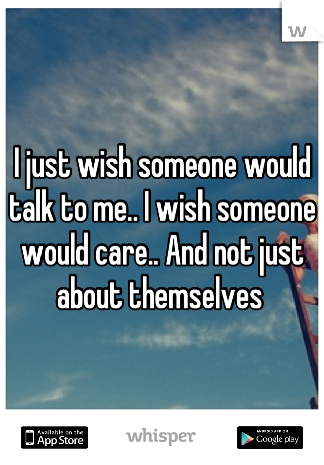 I just wish someone would talk to me.. I wish someone would care.. And not just about themselves 