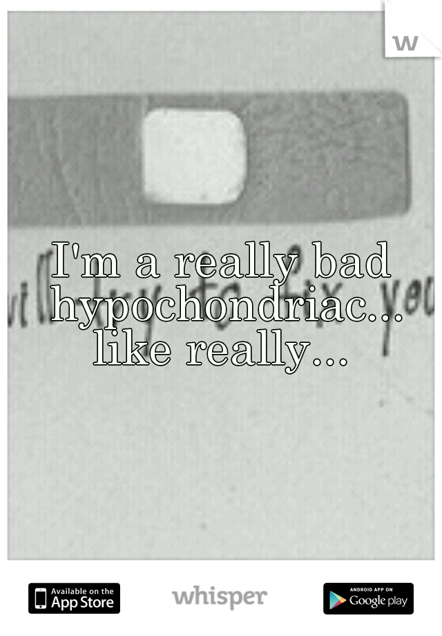 I'm a really bad hypochondriac... like really... 