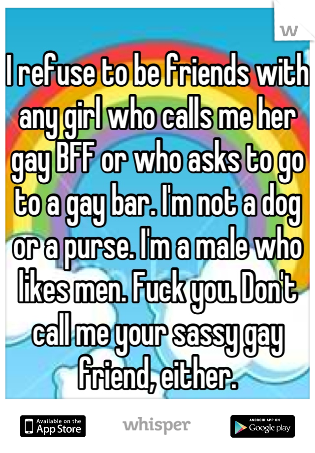 I refuse to be friends with any girl who calls me her gay BFF or who asks to go to a gay bar. I'm not a dog or a purse. I'm a male who likes men. Fuck you. Don't call me your sassy gay friend, either.