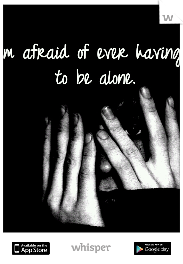Im afraid of ever having to be alone.