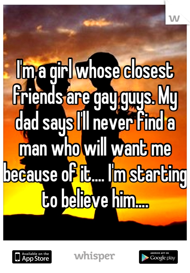 I'm a girl whose closest friends are gay guys. My dad says I'll never find a man who will want me because of it.... I'm starting to believe him....