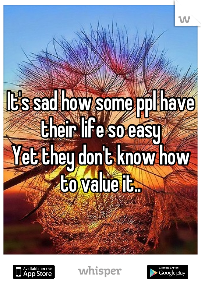 It's sad how some ppl have their life so easy 
Yet they don't know how to value it..