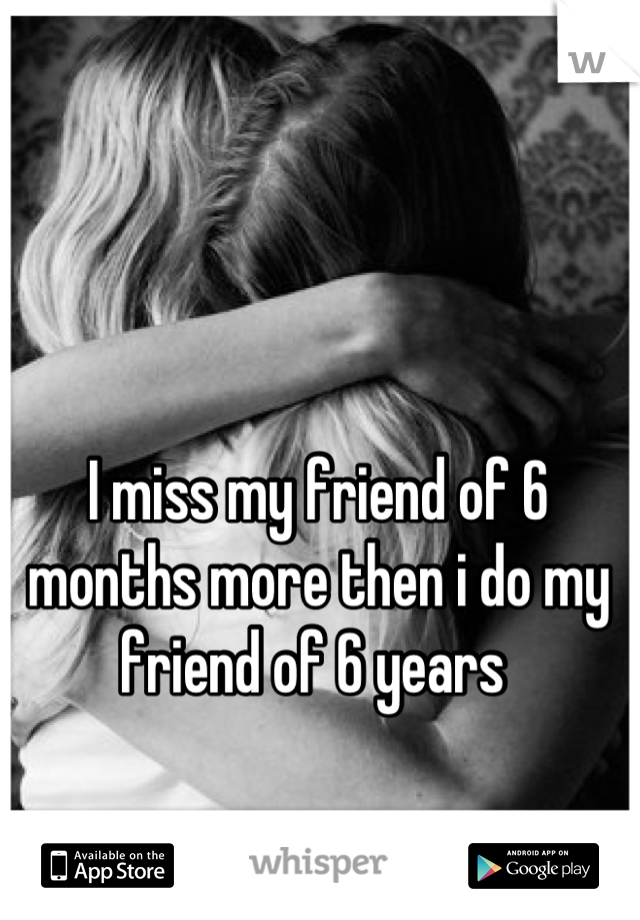 I miss my friend of 6 months more then i do my friend of 6 years 