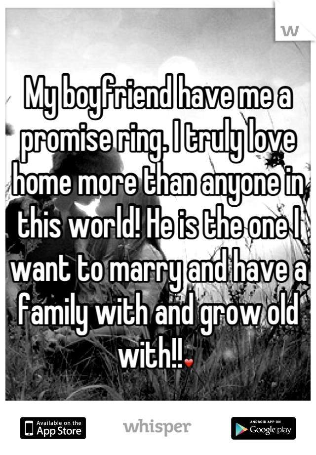 My boyfriend have me a promise ring. I truly love home more than anyone in this world! He is the one I want to marry and have a family with and grow old with!!❤ 