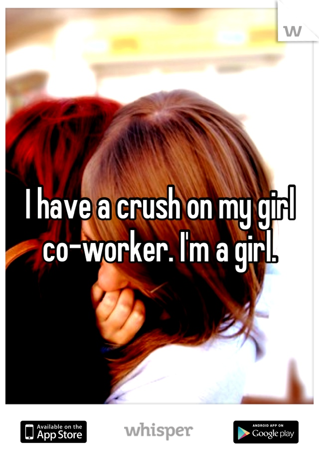 I have a crush on my girl co-worker. I'm a girl.