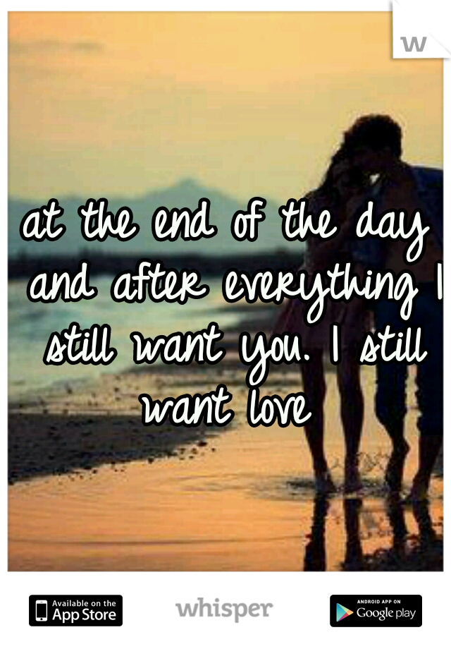 at the end of the day and after everything I still want you. I still want love 