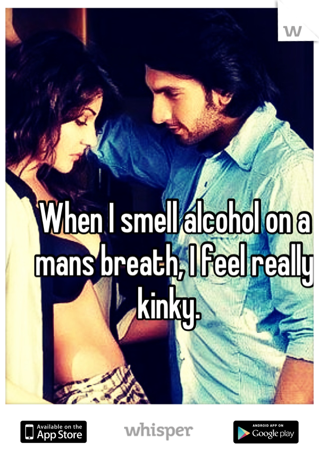 When I smell alcohol on a mans breath, I feel really kinky.  