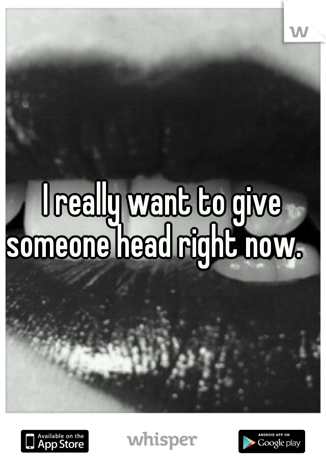 I really want to give someone head right now. 
