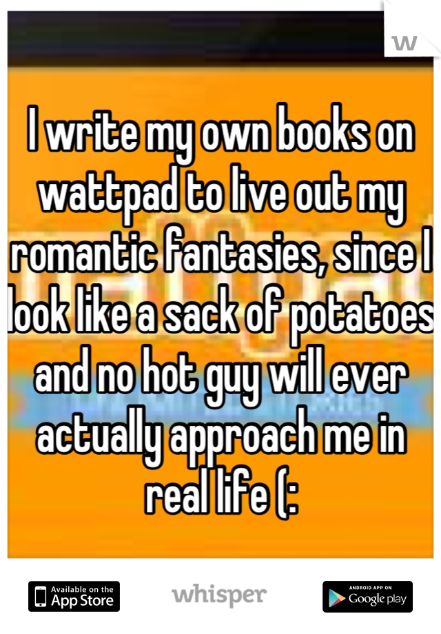 I write my own books on wattpad to live out my romantic fantasies, since I look like a sack of potatoes and no hot guy will ever actually approach me in real life (:
