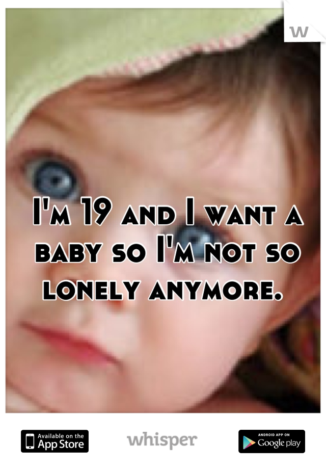 I'm 19 and I want a baby so I'm not so lonely anymore. 