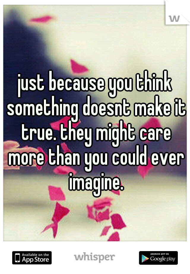 just because you think something doesnt make it true. they might care more than you could ever imagine.