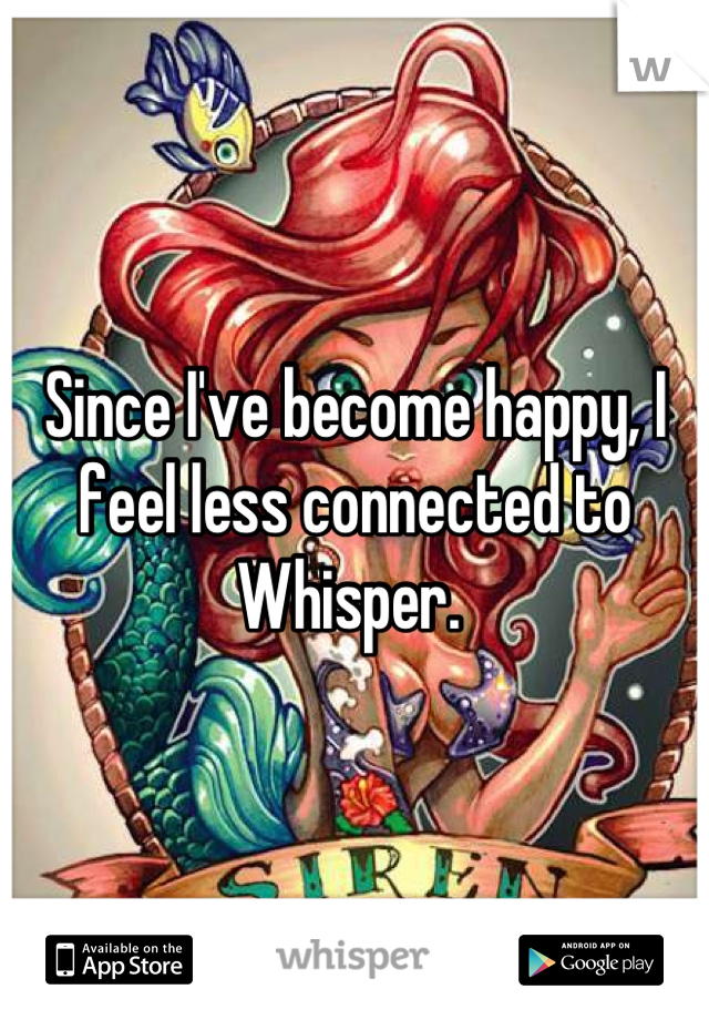 Since I've become happy, I feel less connected to Whisper. 