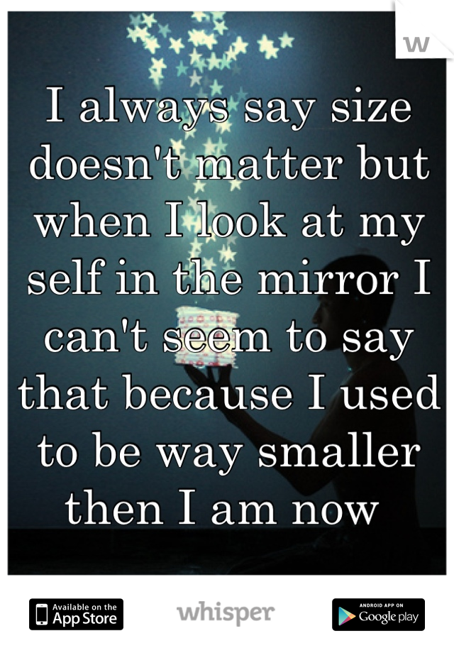 I always say size doesn't matter but when I look at my self in the mirror I can't seem to say that because I used to be way smaller then I am now 
