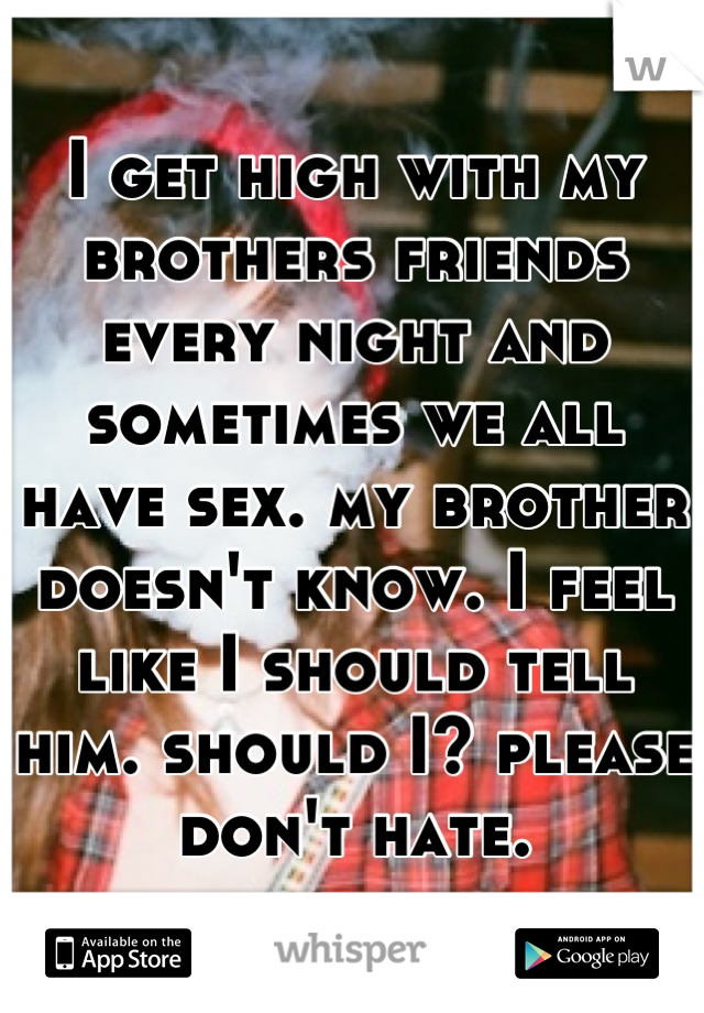 I get high with my brothers friends every night and sometimes we all have sex. my brother doesn't know. I feel like I should tell him. should I? please don't hate.