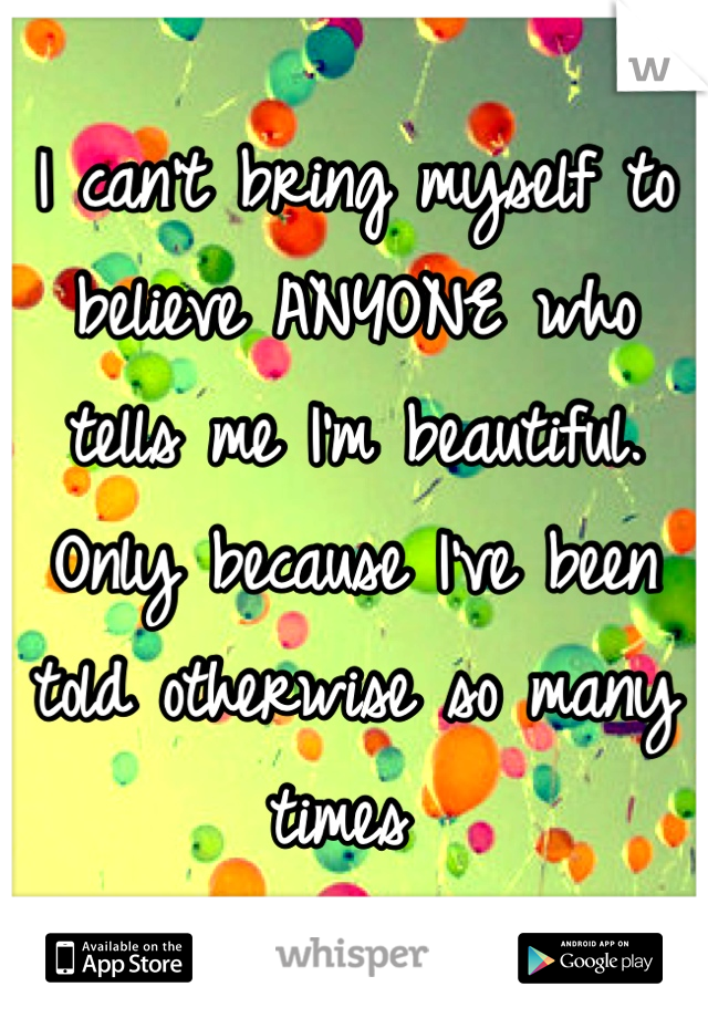 I can't bring myself to believe ANYONE who tells me I'm beautiful. Only because I've been told otherwise so many times 