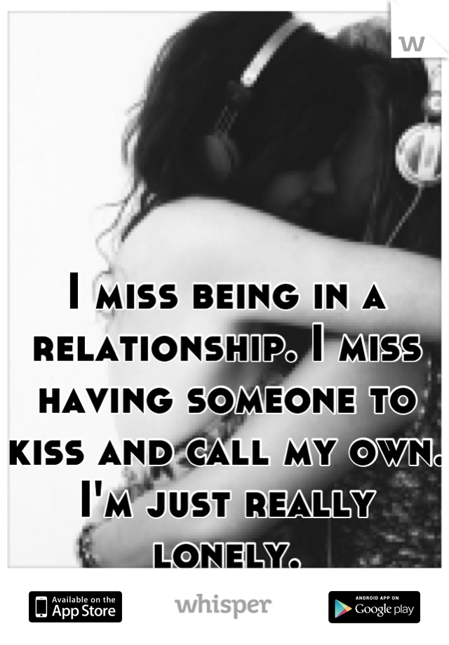 I miss being in a relationship. I miss having someone to kiss and call my own. I'm just really lonely.