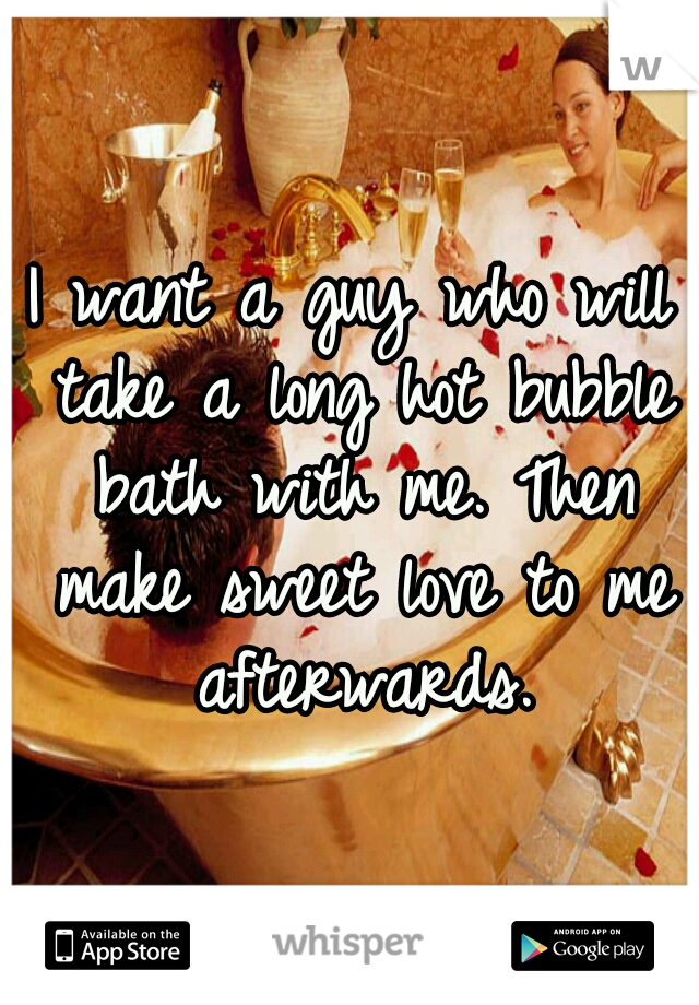 I want a guy who will take a long hot bubble bath with me. Then make sweet love to me afterwards.