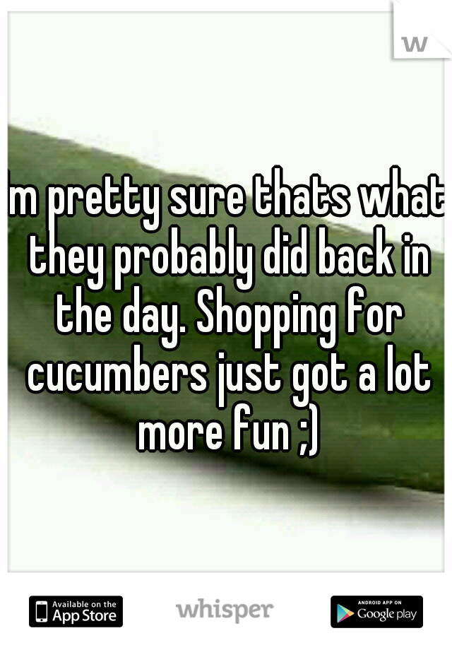 Im pretty sure thats what they probably did back in the day. Shopping for cucumbers just got a lot more fun ;)