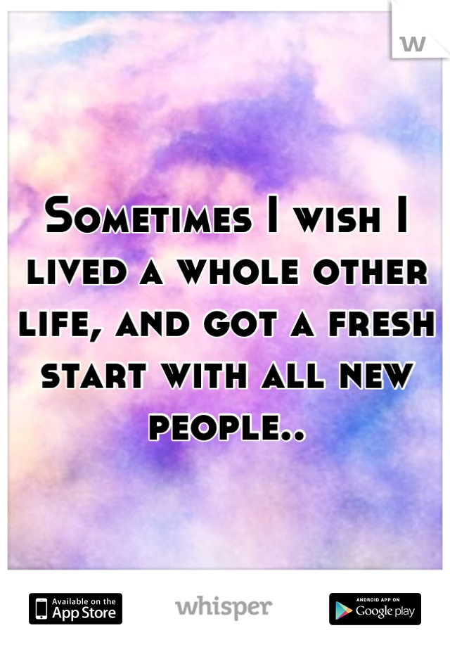Sometimes I wish I lived a whole other life, and got a fresh start with all new people..