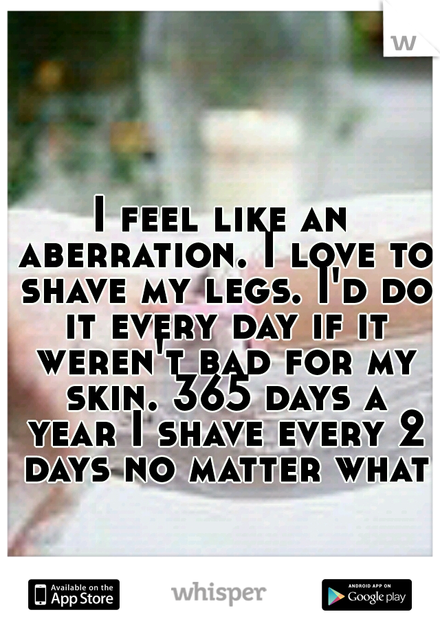 I feel like an aberration. I love to shave my legs. I'd do it every day if it weren't bad for my skin. 365 days a year I shave every 2 days no matter what.