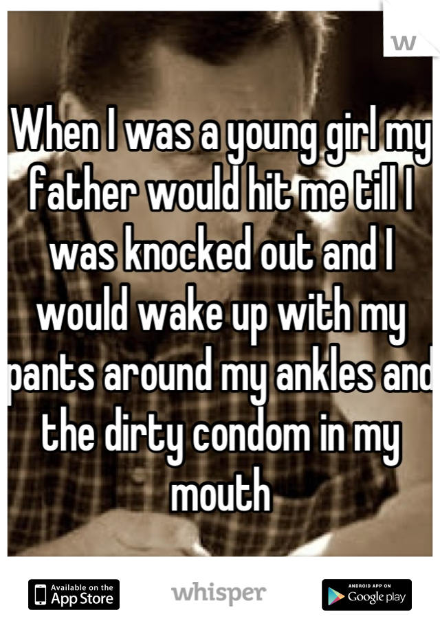 When I was a young girl my father would hit me till I was knocked out and I would wake up with my pants around my ankles and the dirty condom in my mouth