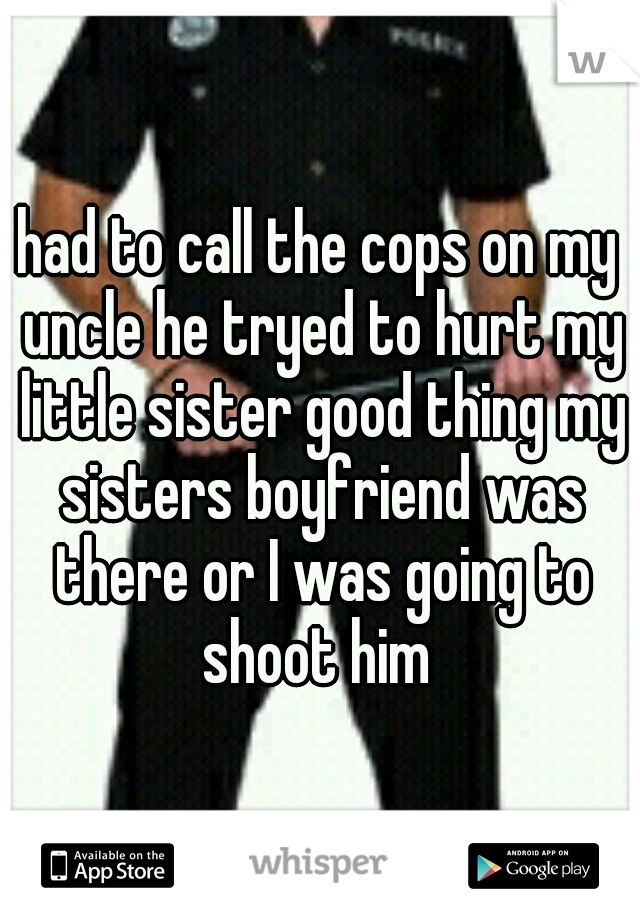 had to call the cops on my uncle he tryed to hurt my little sister good thing my sisters boyfriend was there or I was going to shoot him 