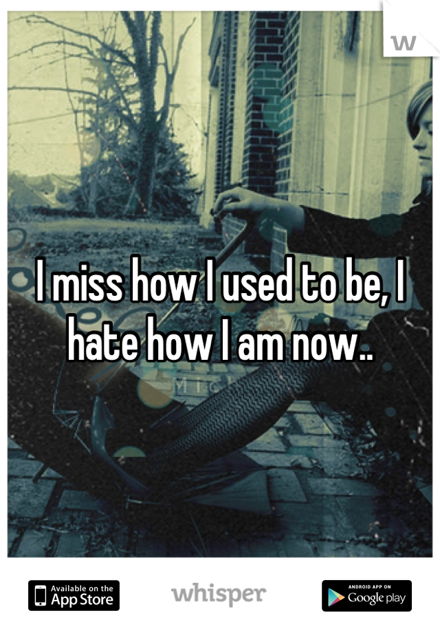 I miss how I used to be, I hate how I am now..