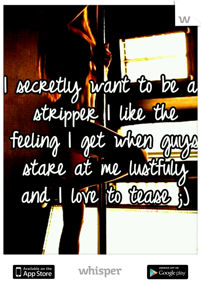 I secretly want to be a stripper I like the feeling I get when guys stare at me lustfuly and I love to tease ;)