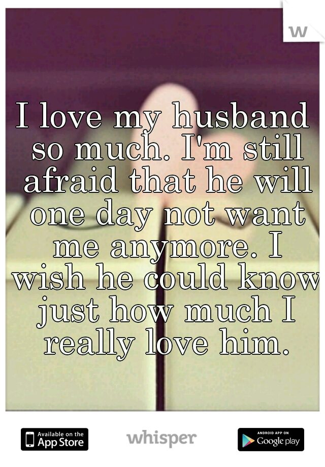 I love my husband so much. I'm still afraid that he will one day not want me anymore. I wish he could know just how much I really love him.