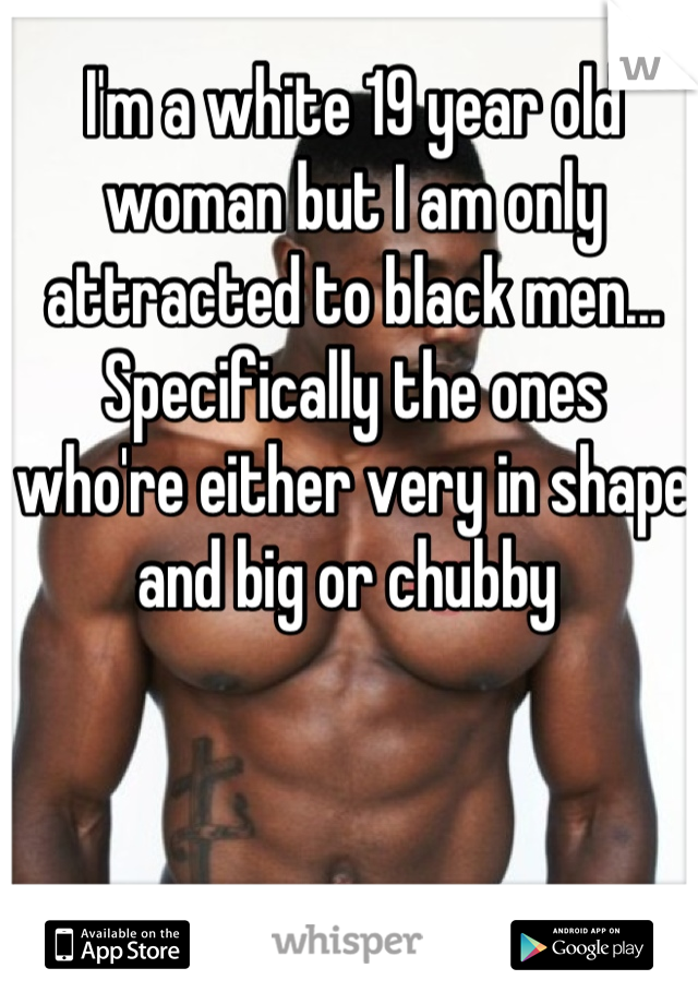 I'm a white 19 year old woman but I am only attracted to black men...
Specifically the ones who're either very in shape and big or chubby 