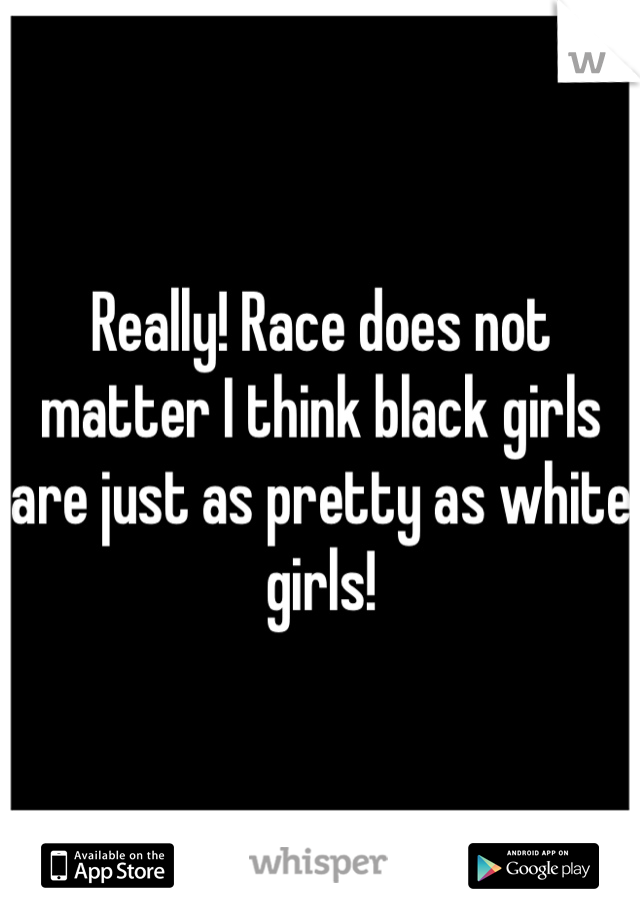 Really! Race does not matter I think black girls are just as pretty as white girls!