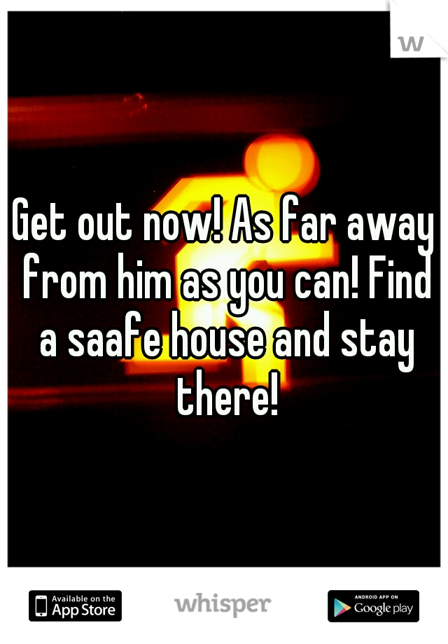 Get out now! As far away from him as you can! Find a saafe house and stay there!