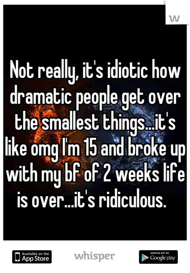 Not really, it's idiotic how dramatic people get over the smallest things...it's like omg I'm 15 and broke up with my bf of 2 weeks life is over...it's ridiculous.  