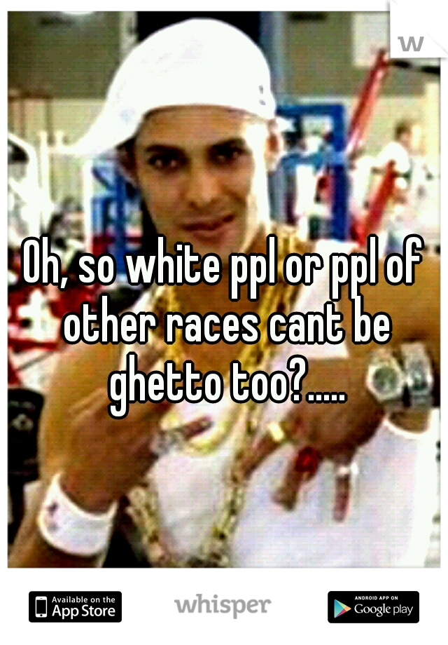 Oh, so white ppl or ppl of other races cant be ghetto too?.....