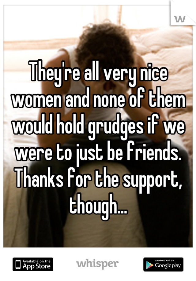 They're all very nice women and none of them would hold grudges if we were to just be friends. Thanks for the support, though...