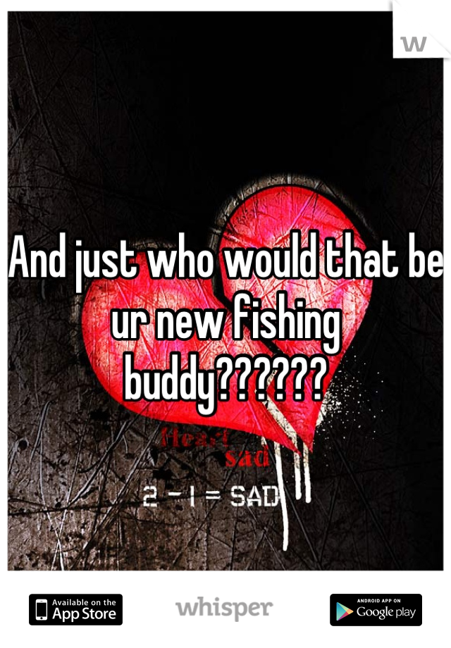And just who would that be ur new fishing buddy??????