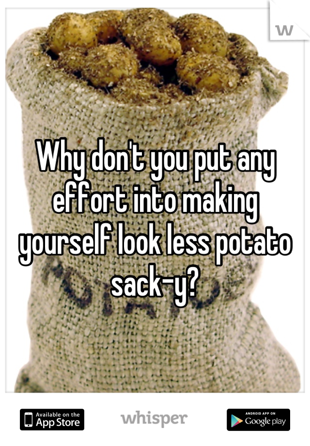 Why don't you put any effort into making yourself look less potato sack-y?