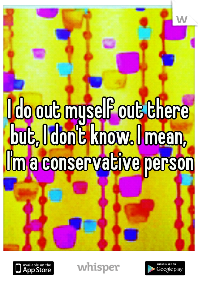 I do out myself out there but, I don't know. I mean,  I'm a conservative person