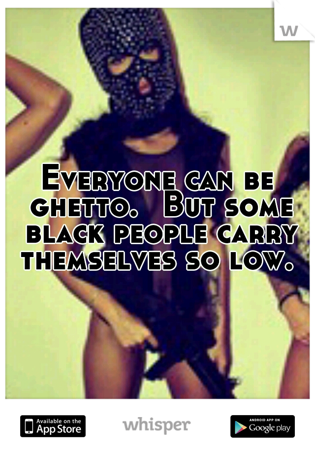 Everyone can be ghetto. 
But some black people carry themselves so low. 