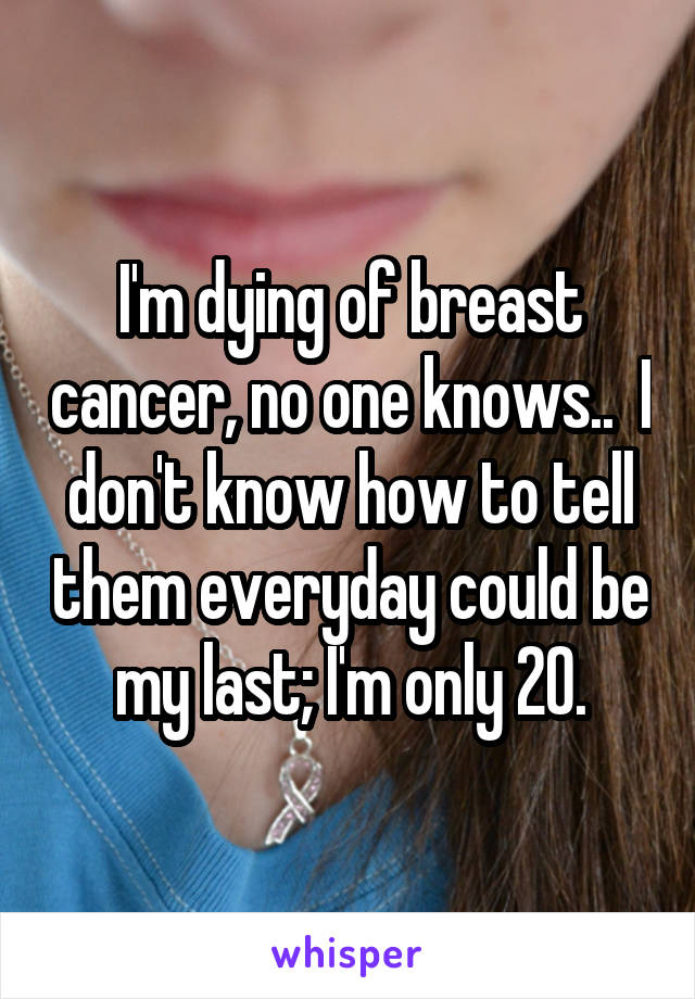 I'm dying of breast cancer, no one knows..  I don't know how to tell them everyday could be my last; I'm only 20.