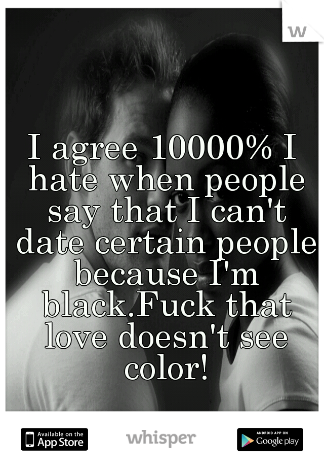 I agree 10000% I hate when people say that I can't date certain people because I'm black.Fuck that love doesn't see color!