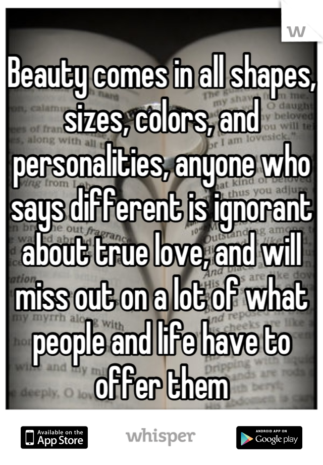 Beauty comes in all shapes, sizes, colors, and personalities, anyone who says different is ignorant about true love, and will miss out on a lot of what people and life have to offer them