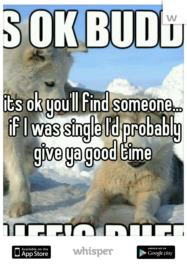 its ok you'll find someone... if I was single I'd probably give ya good time 