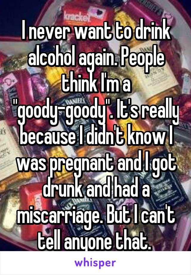 I never want to drink alcohol again. People think I'm a "goody-goody". It's really because I didn't know I was pregnant and I got drunk and had a miscarriage. But I can't tell anyone that. 