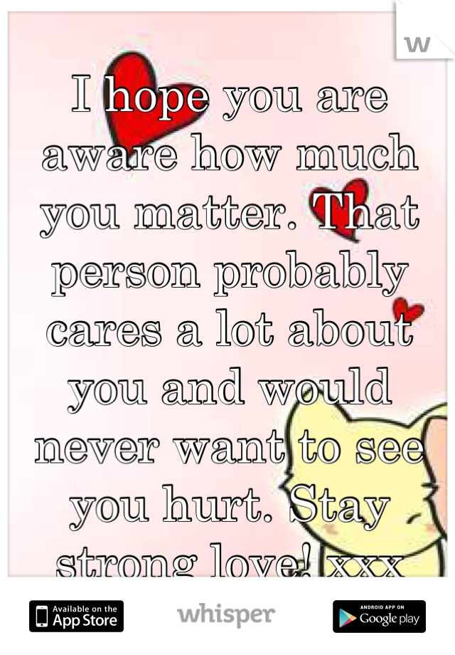I hope you are aware how much you matter. That person probably cares a lot about you and would never want to see you hurt. Stay strong love! xxx