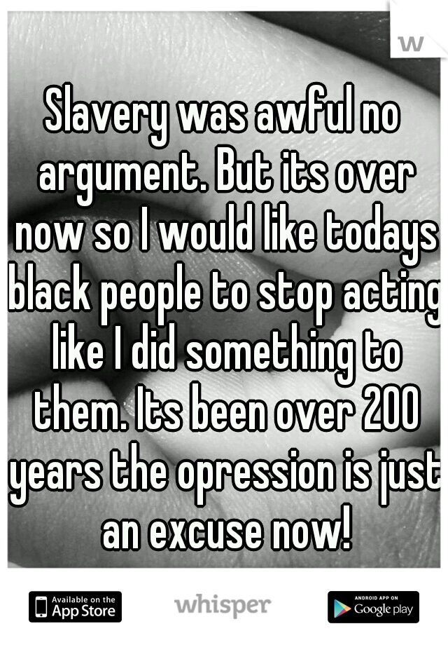 Slavery was awful no argument. But its over now so I would like todays black people to stop acting like I did something to them. Its been over 200 years the opression is just an excuse now!