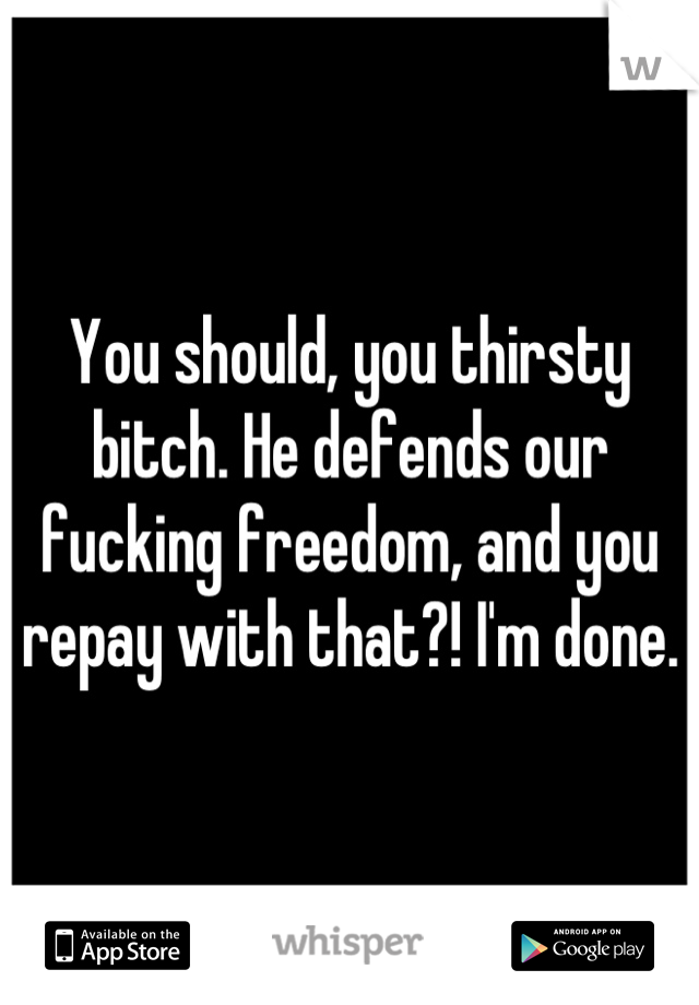 You should, you thirsty bitch. He defends our fucking freedom, and you repay with that?! I'm done.